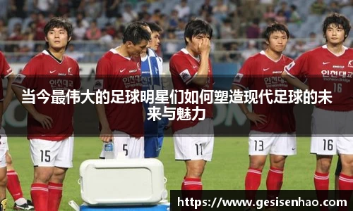 当今最伟大的足球明星们如何塑造现代足球的未来与魅力