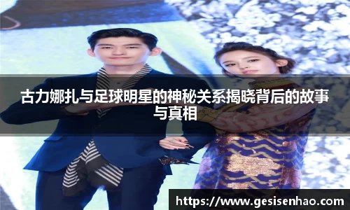 古力娜扎与足球明星的神秘关系揭晓背后的故事与真相